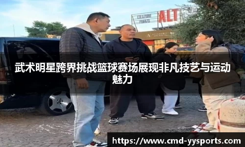 武术明星跨界挑战篮球赛场展现非凡技艺与运动魅力